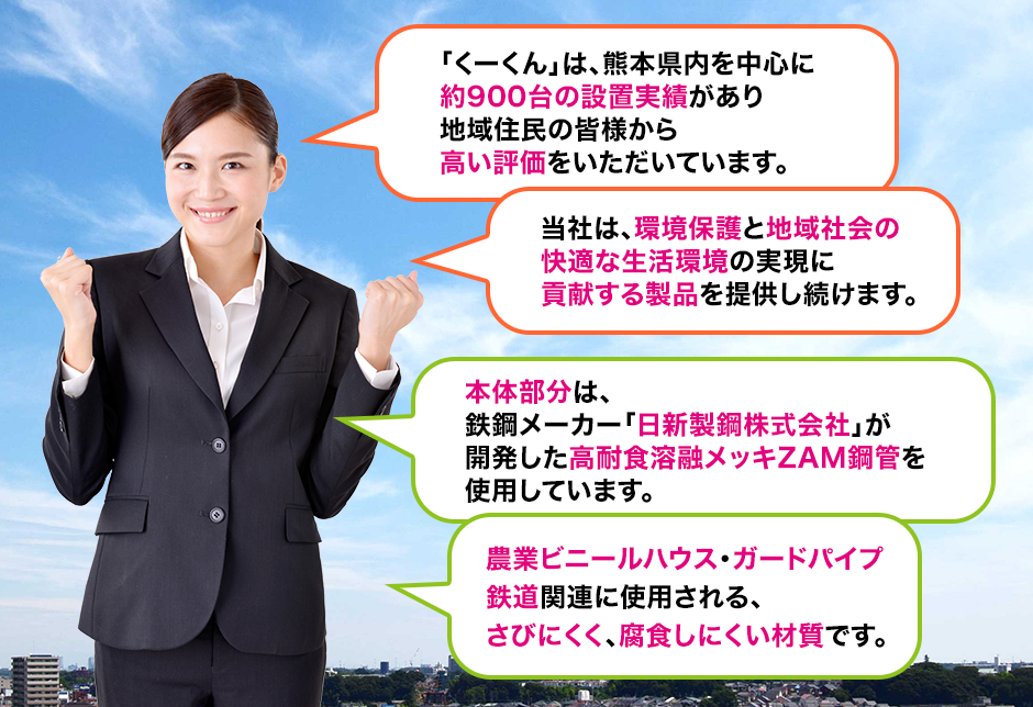 「くーくん」は、熊本県内を中心に約900台の設置実績があり地域住民の皆様から高い評価をいただいています。当社は、環境保護と地域社会の快適な生活環境の実現に貢献する製品を提供し続けます。本体部分は、鉄鋼メーカー「日新製鋼株式会社」が開発した高耐食溶融メッキZAM鋼管を使用しています。農業ビニールハウス・ガードパイプ鉄道関連に使用される、さびにくく、腐食しにくい材質です。