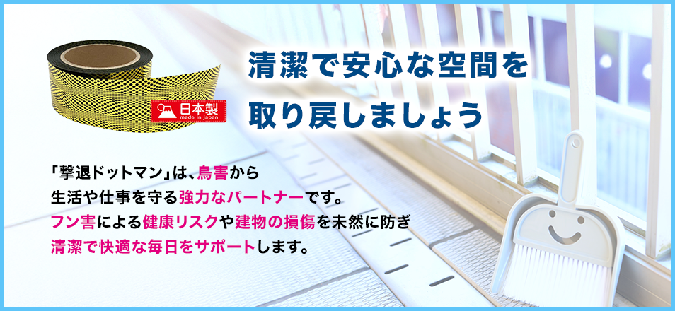 清潔で安心な空間を取り戻しましょう「撃退ドットマン」は、鳥害から生活や仕事を守る強力なパートナーです。フン害による健康リスクや建物の損傷を未然に防ぎ清潔で快適な毎日をサポートします。